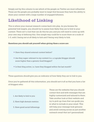 Simply sort by this column to see which of the people on Twitter are most influential.
These are the people you probably want to target first because they have the ability to
share your content with a large number of engaged followers.
This is where your manual research comes back into play. As you browse the
potential link targets, you should try to assess how likely they are to link to your
content. There isn’t a tool that can do this for you and you will need to come up with
your own way of defining this. One simple way could be to score them on a scale of
1-5, with 1 being not at all likely to link and 5 being very likely to link.
Questions you should ask yourself when giving them a score are:
These questions should give you an indicator of how likely they are to link to you.
Once you’ve gathered all this information, you should sort it all so that you have a list
of bloggers who:
These are the websites that you should
contact first and with messages that are
highly customized and tailored to them.
Take another look at their website and
try to pick up clues that can guide you
in what to include in your email. This
will help your message look genuine
and avoid coming across as just another
outreach email that isn’t personalized.
Likelihood of Linking
• Have they shared external content before?
• Are they super-relevant to my content (i.e. a cupcake blogger should
score higher than a generic food blogger)?
• Is their blog active; i.e. have they blogged within the last month?
1. Are likely to link to you
2. Have high domain metrics
3. Have good social followings
 