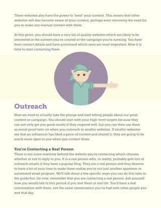 These websites also have the power to “seed” your content. This means that other
websites will also become aware of your content, perhaps even removing the need for
you to make any manual contact with them.
At this point, you should have a nice list of quality websites which are likely to be
interested in the content you’ve created or the campaign you’re running. You have
their contact details and have prioritized which ones are most important. Now it is
time to start contacting them.
Now we need to actually take the plunge and start telling people about our great
content or campaign. You should start with your high-level targets because they
can not only get you good results if they respond well, but you can then use them
as social proof later on when you outreach to smaller websites. If smaller websites
see that an influencer has liked a piece of content and shared it, they are going to be
much more open to you when you contact them.
You’re Contacting a Real Person
There is not some machine behind the website you’re contacting which chooses
whether or not to reply to you. It is a real person who, in reality, probably gets lots of
outreach emails if they have a popular blog. They are a real person and they deserve
to have a bit of your time to make them realise you’re not just another spammer or
automated email program. We’ll talk about a few specific ways you can do this later in
the guide but, for now, remember that you are contacting a real person. Ask yourself
how you would talk to this person if you met them in real life. You’d have a real
conversation with them, not the same conversation you’ve had with other people you
met that day.
Outreach
 