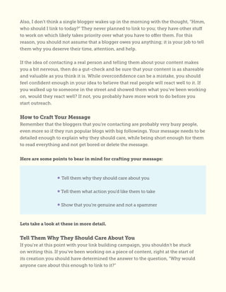 Also, I don’t think a single blogger wakes up in the morning with the thought, “Hmm,
who should I link to today?” They never planned to link to you; they have other stuff
to work on which likely takes priority over what you have to offer them. For this
reason, you should not assume that a blogger owes you anything; it is your job to tell
them why you deserve their time, attention, and help.
If the idea of contacting a real person and telling them about your content makes
you a bit nervous, then do a gut-check and be sure that your content is as shareable
and valuable as you think it is. While overconfidence can be a mistake, you should
feel confident enough in your idea to believe that real people will react well to it. If
you walked up to someone in the street and showed them what you’ve been working
on, would they react well? If not, you probably have more work to do before you
start outreach.
How to Craft Your Message
Remember that the bloggers that you’re contacting are probably very busy people,
even more so if they run popular blogs with big followings. Your message needs to be
detailed enough to explain why they should care, while being short enough for them
to read everything and not get bored or delete the message.
Here are some points to bear in mind for crafting your message:
Lets take a look at these in more detail.
Tell Them Why They Should Care About You
If you’re at this point with your link building campaign, you shouldn’t be stuck
on writing this. If you’ve been working on a piece of content, right at the start of
its creation you should have determined the answer to the question, “Why would
anyone care about this enough to link to it?”
• Tell them why they should care about you
• Tell them what action you’d like them to take
• Show that you’re genuine and not a spammer
 