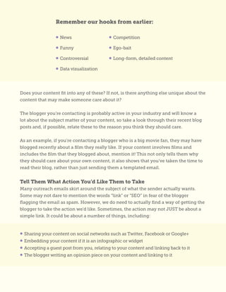Does your content fit into any of these? If not, is there anything else unique about the
content that may make someone care about it?
The blogger you’re contacting is probably active in your industry and will know a
lot about the subject matter of your content, so take a look through their recent blog
posts and, if possible, relate these to the reason you think they should care.
As an example, if you’re contacting a blogger who is a big movie fan, they may have
blogged recently about a film they really like. If your content involves films and
includes the film that they blogged about, mention it! This not only tells them why
they should care about your own content, it also shows that you’ve taken the time to
read their blog, rather than just sending them a templated email.
Tell Them What Action You’d Like Them to Take
Many outreach emails skirt around the subject of what the sender actually wants.
Some may not dare to mention the words “link” or “SEO” in fear of the blogger
flagging the email as spam. However, we do need to actually find a way of getting the
blogger to take the action we’d like. Sometimes, the action may not JUST be about a
simple link. It could be about a number of things, including:
• Sharing your content on social networks such as Twitter, Facebook or Google+
• Embedding your content if it is an infographic or widget
• Accepting a guest post from you, relating to your content and linking back to it
• The blogger writing an opinion piece on your content and linking to it
Remember our hooks from earlier:
• News
• Funny
• Controversial
• Data visualization
• Competition
• Ego-bait
• Long-form, detailed content
 