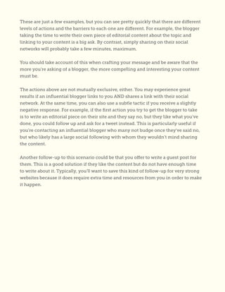 These are just a few examples, but you can see pretty quickly that there are different
levels of actions and the barriers to each one are different. For example, the blogger
taking the time to write their own piece of editorial content about the topic and
linking to your content is a big ask. By contrast, simply sharing on their social
networks will probably take a few minutes, maximum.
You should take account of this when crafting your message and be aware that the
more you’re asking of a blogger, the more compelling and interesting your content
must be.
The actions above are not mutually exclusive, either. You may experience great
results if an influential blogger links to you AND shares a link with their social
network. At the same time, you can also use a subtle tactic if you receive a slightly
negative response. For example, if the first action you try to get the blogger to take
is to write an editorial piece on their site and they say no, but they like what you’ve
done, you could follow up and ask for a tweet instead. This is particularly useful if
you’re contacting an influential blogger who many not budge once they’ve said no,
but who likely has a large social following with whom they wouldn’t mind sharing
the content.
Another follow-up to this scenario could be that you offer to write a guest post for
them. This is a good solution if they like the content but do not have enough time
to write about it. Typically, you’ll want to save this kind of follow-up for very strong
websites because it does require extra time and resources from you in order to make
it happen.
 