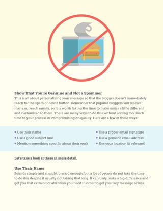 Show That You’re Genuine and Not a Spammer
This is all about personalizing your message so that the blogger doesn’t immediately
reach for the spam or delete button. Remember that popular bloggers will receive
many outreach emails, so it is worth taking the time to make yours a little different
and customized to them. There are many ways to do this without adding too much
time to your process or compromising on quality. Here are a few of these ways:
Let’s take a look at these in more detail.
Use Their Name
Sounds simple and straightforward enough, but a lot of people do not take the time
to do this despite it usually not taking that long. It can truly make a big difference and
get you that extra bit of attention you need in order to get your key message across.
• Use their name
• Use a good subject line
• Mention something specific about their work
• Use a proper email signature
• Use a genuine email address
• Use your location (if relevant)
 