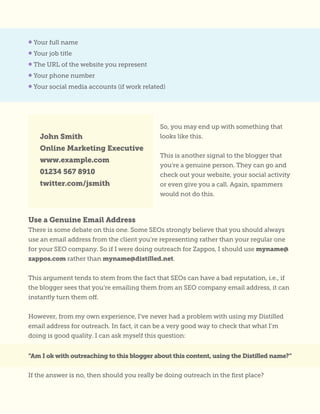 • Your full name
• Your job title
• The URL of the website you represent
• Your phone number
• Your social media accounts (if work related)
So, you may end up with something that
looks like this.
This is another signal to the blogger that
you’re a genuine person. They can go and
check out your website, your social activity
or even give you a call. Again, spammers
would not do this.
John Smith
Online Marketing Executive
www.example.com
01234 567 8910
twitter.com/jsmith
Use a Genuine Email Address
There is some debate on this one. Some SEOs strongly believe that you should always
use an email address from the client you’re representing rather than your regular one
for your SEO company. So if I were doing outreach for Zappos, I should use myname@
zappos.com rather than myname@distilled.net.
This argument tends to stem from the fact that SEOs can have a bad reputation, i.e., if
the blogger sees that you’re emailing them from an SEO company email address, it can
instantly turn them off.
However, from my own experience, I’ve never had a problem with using my Distilled
email address for outreach. In fact, it can be a very good way to check that what I’m
doing is good quality. I can ask myself this question:
“Am I ok with outreaching to this blogger about this content, using the Distilled name?”
If the answer is no, then should you really be doing outreach in the first place?
 