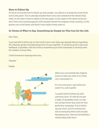 How to Follow Up
In terms of exactly how to follow up with people, my advice is to keep the email short
and to the point. You’ve already emailed them once and outlined all the details they
need, so you don’t need to repeat it all over again. If you reply to the same email you
sent, then most email programs will actually include the original email, anyway, so the
person can scroll down and find it very easily if they want to.
In Terms of What to Say, Something As Simple As This Can Do the Job:
Hey John,
I just wanted to follow up on the email I sent a few days ago (pasted below) regarding
the ultimate guide to backpacking that I’ve put together. It would be great to get your
feedback, if possible, and see if this is something you’d be interested in sharing with
the readers of your blog.
I look forward to hearing from you.
Thanks!
Paddy
(Here you can include the original
email so they can refer to it if they
can’t remember it.)
It’s nice and short, says what you
need it to, and is polite.
I usually tend to follow up with
someone once. If I still do not get
a reply, I’ll probably move on and
not contact them any more for this
particular campaign. If you follow
up any more, you’re running the
risk of annoying them and actually
damaging your chances of building a
relationship with them.
 