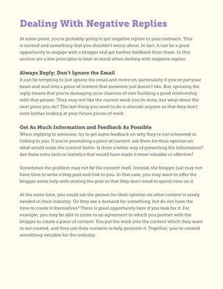Dealing With Negative Replies
At some point, you’re probably going to get negative replies to your outreach. This
is normal and something that you shouldn’t worry about. In fact, it can be a great
opportunity to engage with a blogger and get further feedback from them. In this
section are a few principles to bear in mind when dealing with negative replies.
Always Reply; Don’t Ignore the Email
It can be tempting to just ignore the email and move on, particularly if you’ve put your
heart and soul into a piece of content that someone just doesn’t like. But, ignoring the
reply means that you’re damaging your chances of ever building a good relationship
with that person. They may not like the current work you’ve done, but what about the
next piece you do? The last thing you want to do is alienate anyone so that they don’t
even bother looking at your future pieces of work.
Get As Much Information and Feedback As Possible
When replying to someone, try to get some feedback on why they’re not interested in
linking to you. If you’re promoting a piece of content, ask them for their opinion on
what would make the content better. Is there a better way of presenting the information?
Are there extra facts or statistics that would have made it more valuable or effective?
Sometimes the problem may not be the content itself. Instead, the blogger just may not
have time to write a blog post and link to you. In that case, you may want to offer the
blogger some help with writing the post so that they don’t need to spend time on it.
At the same time, you could ask the person for their opinion on what content is sorely
needed in their industry. Do they see a demand for something, but do not have the
time to create it themselves? There is great opportunity here if you look for it. For
example, you may be able to come to an agreement in which you partner with the
blogger to create a piece of content. You put the work into the content which they want
to see created, and they use their contacts to help promote it. Together, you’ve created
something valuable for the industry.
 