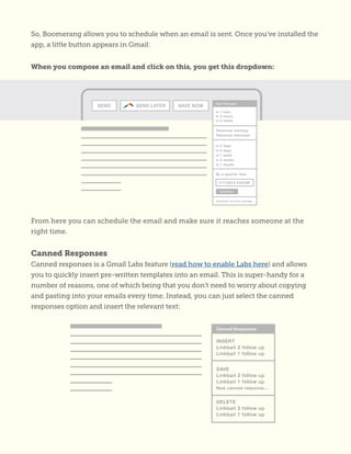 So, Boomerang allows you to schedule when an email is sent. Once you’ve installed the
app, a little button appears in Gmail:
When you compose an email and click on this, you get this dropdown:
From here you can schedule the email and make sure it reaches someone at the
right time.
Canned Responses
Canned responses is a Gmail Labs feature (read how to enable Labs here) and allows
you to quickly insert pre-written templates into an email. This is super-handy for a
number of reasons, one of which being that you don’t need to worry about copying
and pasting into your emails every time. Instead, you can just select the canned
responses option and insert the relevant text:
 