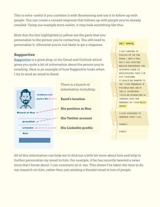 This is extra-useful if you combine it with Boomerang and use it to follow up with
people. You can create a canned response that follows up with people you’ve already
emailed. Using our example from earlier, it may look something like this:
All of this information can help me to find out a little bit more about him and help to
further personalize my email to him. For example, if he has recently tweeted a news
story that I know about, I can comment on it, too. This shows I’ve taken the time to do
my research on him, rather than just sending a blanket email to lots of people.
There is a bunch of
information including:
Rand’s location
His position at Moz
His Twitter account
His LinkedIn profile
Note that the bits highlighted in yellow are the parts that you
personalize to the person you’re contacting. You still need to
personalize it, otherwise you’re not likely to get a response.
Rapportive
Rapportive is a great plug-in for Gmail and Outlook which
gives you quite a bit of information about the person you’re
emailing. Here is an example of how Rapportive looks when
I try to send an email to Rand:
 