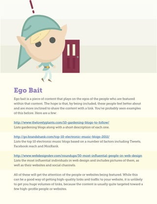 Ego bait is a piece of content that plays on the egos of the people who are featured
within that content. The hope is that, by being included, these people feel better about
and are more inclined to share the content with a link. You’ve probably seen examples
of this before. Here are a few:
http://www.thelovelyplants.com/10-gardening-blogs-to-follow/
Lists gardening blogs along with a short description of each one.
http://go.brandshank.com/top-10-electronic-music-blogs-2011/
Lists the top 10 electronic music blogs based on a number of factors including Tweets,
Facebook reach and MozRank.
http://www.webdesigndev.com/roundups/30-most-influential-people-in-web-design
Lists the most influential individuals in web design and includes pictures of them, as
well as their websites and social channels.
All of these will get the attention of the people or websites being featured. While this
can be a good way of getting high-quality links and traffic to your website, it is unlikely
to get you huge volumes of links, because the content is usually quite targeted toward a
few high-profile people or websites.
Ego Bait
 