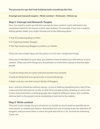 The process for ego-bait link building looks something like this:
Concept and research targets > Write content > Outreach > Follow up
Step 1: Concept and Research Targets
First, you need to come up with the concept for your content, and it will need to be
somewhat related to the theme of your own website. For example, if you run a website
selling garden sheds, you might choose one of the following ideas:
These are very simple ideas, but the point is to not over-complicate things.
Once you’ve decided on your idea, you need to research whom you will feature in your
content. There are a few things you should bear in mind when trying to find the right
people:
Also—and this should go without saying—if you’re making something like a top-10 list,
make sure that each person or site on that list is actually worthy of being on such a list.
If your only motivation is finding people who might be willing to share, that could be
obvious both to the people you’re attempting to bait and to the readers.
Step 2: Write content
This part is also simple, but you should try to include as much detail as possible about
each person or website you feature. Remember that you’re trying to get the attention of
bloggers, and you want them to share the post and link to it. So, include the following,
if you can:
• Top 10 Gardening Blogs of 2014
• 15 Inspiring Garden Designs
• The Top Gardening Bloggers to Follow on Twitter
• Look for blogs that are active and have posted very recently.
• Look for blogs that have good levels of social followings.
• Make sure you can find contact details of bloggers.
 