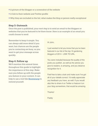 • A picture of the blogger or a screenshot of the website
• A link to their website and Twitter profile
• Why they are included in the list; what makes the blog or person really exceptional
Step 3: Outreach
Once the post is published, your next step is to send an email to the bloggers or
websites that you’ve featured to let them know. Here is an example of an email you
could choose to send:
Remember to keep it simple. You
can always add more detail if you
want, but chances are the people
you’re contacting are busy, so you
want to get your message across
quickly.
Step 4: Follow up
We’ll mention this several times
throughout this guide to highlight
the importance of this step: Make
sure you follow up with the people
you feature in your content. It can
help to use a tool like Boomerang to
remind yourself.
Hi John,
I just wanted to let you know that you’ve been
featured in our list of the top 10 gardening
bloggers of 2014 - LINK TO URL.
You were included because the quality of the
posts you publish, as well as the advice you
give to readers, is amazing, and you deserve
recognition for it.
Feel free to take a look and make sure I’ve got
all of your details correct. I’d really appreciate
any feedback you have, as well. If you would
also like to share it on Twitter or feature it on
your blog somewhere, that would be amazing.
Thanks!
Paddy
 