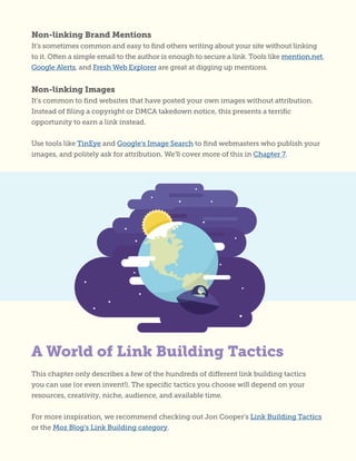 This chapter only describes a few of the hundreds of different link building tactics
you can use (or even invent!). The specific tactics you choose will depend on your
resources, creativity, niche, audience, and available time.
For more inspiration, we recommend checking out Jon Cooper’s Link Building Tactics
or the Moz Blog’s Link Building category.
A World of Link Building Tactics
Non-linking Brand Mentions
It’s sometimes common and easy to find others writing about your site without linking
to it. Often a simple email to the author is enough to secure a link. Tools like mention.net,
Google Alerts, and Fresh Web Explorer are great at digging up mentions.
Non-linking Images
It’s common to find websites that have posted your own images without attribution.
Instead of filing a copyright or DMCA takedown notice, this presents a terrific
opportunity to earn a link instead.
Use tools like TinEye and Google’s Image Search to find webmasters who publish your
images, and politely ask for attribution. We’ll cover more of this in Chapter 7.
 