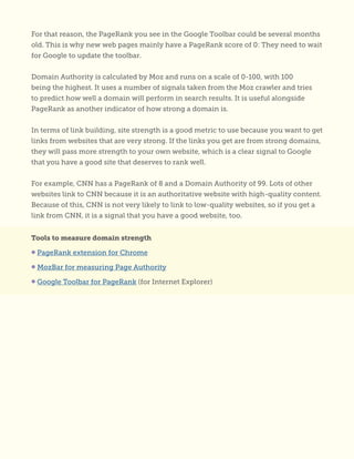 For that reason, the PageRank you see in the Google Toolbar could be several months
old. This is why new web pages mainly have a PageRank score of 0: They need to wait
for Google to update the toolbar.
Domain Authority is calculated by Moz and runs on a scale of 0-100, with 100
being the highest. It uses a number of signals taken from the Moz crawler and tries
to predict how well a domain will perform in search results. It is useful alongside
PageRank as another indicator of how strong a domain is.
In terms of link building, site strength is a good metric to use because you want to get
links from websites that are very strong. If the links you get are from strong domains,
they will pass more strength to your own website, which is a clear signal to Google
that you have a good site that deserves to rank well.
For example, CNN has a PageRank of 8 and a Domain Authority of 99. Lots of other
websites link to CNN because it is an authoritative website with high-quality content.
Because of this, CNN is not very likely to link to low-quality websites, so if you get a
link from CNN, it is a signal that you have a good website, too.
Tools to measure domain strength
• PageRank extension for Chrome
• MozBar for measuring Page Authority
• Google Toolbar for PageRank (for Internet Explorer)
 