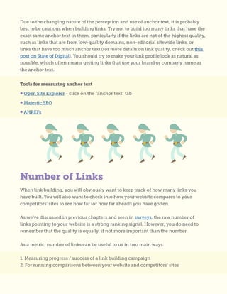 Number of Links
Due to the changing nature of the perception and use of anchor text, it is probably
best to be cautious when building links. Try not to build too many links that have the
exact same anchor text in them, particularly if the links are not of the highest quality,
such as links that are from low-quality domains, non-editorial sitewide links, or
links that have too much anchor text (for more details on link quality, check out this
post on State of Digital). You should try to make your link profile look as natural as
possible, which often means getting links that use your brand or company name as
the anchor text.
Tools for measuring anchor text
• Open Site Explorer - click on the “anchor text” tab
• Majestic SEO
• AHREFs
When link building, you will obviously want to keep track of how many links you
have built. You will also want to check into how your website compares to your
competitors’ sites to see how far (or how far ahead!) you have gotten.
As we’ve discussed in previous chapters and seen in surveys, the raw number of
links pointing to your website is a strong ranking signal. However, you do need to
remember that the quality is equally, if not more important than the number.
As a metric, number of links can be useful to us in two main ways:
1. Measuring progress / success of a link building campaign
2. For running comparisons between your website and competitors’ sites
 
