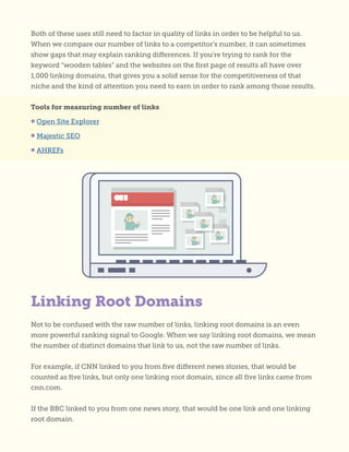 Both of these uses still need to factor in quality of links in order to be helpful to us.
When we compare our number of links to a competitor’s number, it can sometimes
show gaps that may explain ranking differences. If you’re trying to rank for the
keyword “wooden tables” and the websites on the first page of results all have over
1,000 linking domains, that gives you a solid sense for the competitiveness of that
niche and the kind of attention you need to earn in order to rank among those results.
Tools for measuring number of links
• Open Site Explorer
• Majestic SEO
• AHREFs
Not to be confused with the raw number of links, linking root domains is an even
more powerful ranking signal to Google. When we say linking root domains, we mean
the number of distinct domains that link to us, not the raw number of links.
For example, if CNN linked to you from five different news stories, that would be
counted as five links, but only one linking root domain, since all five links came from
cnn.com.
If the BBC linked to you from one news story, that would be one link and one linking
root domain.
Linking Root Domains
 