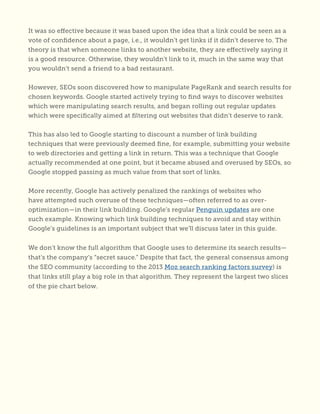 It was so effective because it was based upon the idea that a link could be seen as a
vote of confidence about a page, i.e., it wouldn’t get links if it didn’t deserve to. The
theory is that when someone links to another website, they are effectively saying it
is a good resource. Otherwise, they wouldn’t link to it, much in the same way that
you wouldn’t send a friend to a bad restaurant.
However, SEOs soon discovered how to manipulate PageRank and search results for
chosen keywords. Google started actively trying to find ways to discover websites
which were manipulating search results, and began rolling out regular updates
which were specifically aimed at filtering out websites that didn’t deserve to rank.
This has also led to Google starting to discount a number of link building
techniques that were previously deemed fine, for example, submitting your website
to web directories and getting a link in return. This was a technique that Google
actually recommended at one point, but it became abused and overused by SEOs, so
Google stopped passing as much value from that sort of links.
More recently, Google has actively penalized the rankings of websites who
have attempted such overuse of these techniques—often referred to as over-
optimization—in their link building. Google’s regular Penguin updates are one
such example. Knowing which link building techniques to avoid and stay within
Google’s guidelines is an important subject that we’ll discuss later in this guide.
We don’t know the full algorithm that Google uses to determine its search results—
that’s the company’s “secret sauce.” Despite that fact, the general consensus among
the SEO community (according to the 2013 Moz search ranking factors survey) is
that links still play a big role in that algorithm. They represent the largest two slices
of the pie chart below.
 