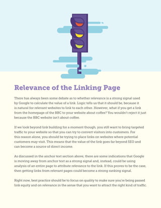There has always been some debate as to whether relevance is a strong signal used
by Google to calculate the value of a link. Logic tells us that it should be, because it
is natural for relevant websites to link to each other. However, what if you get a link
from the homepage of the BBC to your website about coffee? You wouldn’t reject it just
because the BBC website isn’t about coffee.
If we look beyond link building for a moment though, you still want to bring targeted
traffic to your website so that you can try to convert visitors into customers. For
this reason alone, you should be trying to place links on websites where potential
customers may visit. This means that the value of the link goes far beyond SEO and
can become a source of direct income.
As discussed in the anchor text section above, there are some indications that Google
is moving away from anchor text as a strong signal and, instead, could be using
analysis of an entire page to attribute relevance to the link. If this proves to be the case,
then getting links from relevant pages could become a strong ranking signal.
Right now, best practice should be to focus on quality to make sure you’re being passed
link equity and on relevance in the sense that you want to attract the right kind of traffic.
Relevance of the Linking Page
 