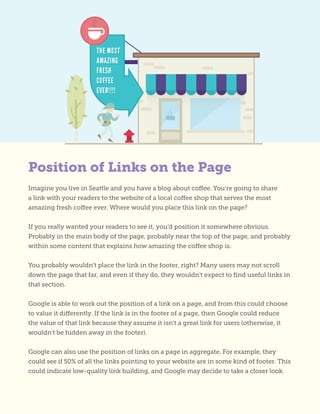 Imagine you live in Seattle and you have a blog about coffee. You’re going to share
a link with your readers to the website of a local coffee shop that serves the most
amazing fresh coffee ever. Where would you place this link on the page?
If you really wanted your readers to see it, you’d position it somewhere obvious.
Probably in the main body of the page, probably near the top of the page, and probably
within some content that explains how amazing the coffee shop is.
You probably wouldn’t place the link in the footer, right? Many users may not scroll
down the page that far, and even if they do, they wouldn’t expect to find useful links in
that section.
Google is able to work out the position of a link on a page, and from this could choose
to value it differently. If the link is in the footer of a page, then Google could reduce
the value of that link because they assume it isn’t a great link for users (otherwise, it
wouldn’t be hidden away in the footer).
Google can also use the position of links on a page in aggregate. For example, they
could see if 50% of all the links pointing to your website are in some kind of footer. This
could indicate low-quality link building, and Google may decide to take a closer look.
Position of Links on the Page
 