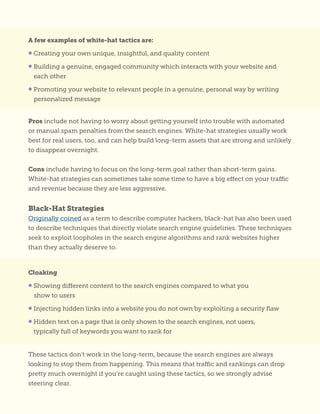 A few examples of white-hat tactics are:
• Creating your own unique, insightful, and quality content
• Building a genuine, engaged community which interacts with your website and
each other
• Promoting your website to relevant people in a genuine, personal way by writing
personalized message
Cloaking
• Showing different content to the search engines compared to what you
show to users
• Injecting hidden links into a website you do not own by exploiting a security flaw
• Hidden text on a page that is only shown to the search engines, not users,
typically full of keywords you want to rank for
Pros include not having to worry about getting yourself into trouble with automated
or manual spam penalties from the search engines. White-hat strategies usually work
best for real users, too, and can help build long-term assets that are strong and unlikely
to disappear overnight.
Cons include having to focus on the long-term goal rather than short-term gains.
White-hat strategies can sometimes take some time to have a big effect on your traffic
and revenue because they are less aggressive.
Black-Hat Strategies
Originally coined as a term to describe computer hackers, black-hat has also been used
to describe techniques that directly violate search engine guidelines. These techniques
seek to exploit loopholes in the search engine algorithms and rank websites higher
than they actually deserve to.
These tactics don’t work in the long-term, because the search engines are always
looking to stop them from happening. This means that traffic and rankings can drop
pretty much overnight if you’re caught using these tactics, so we strongly advise
steering clear.
 