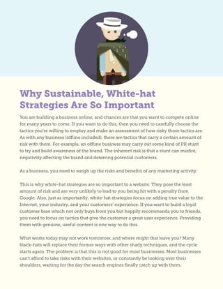 You are building a business online, and chances are that you want to compete online
for many years to come. If you want to do this, then you need to carefully choose the
tactics you’re willing to employ and make an assessment of how risky those tactics are.
As with any business (offline included), there are tactics that carry a certain amount of
risk with them. For example, an offline business may carry out some kind of PR stunt
to try and build awareness of the brand. The inherent risk is that a stunt can misfire,
negatively affecting the brand and deterring potential customers.
As a business, you need to weigh up the risks and benefits of any marketing activity.
This is why white-hat strategies are so important to a website: They pose the least
amount of risk and are very unlikely to lead to you being hit with a penalty from
Google. Also, just as importantly, white-hat strategies focus on adding true value to the
Internet, your industry, and your customers’ experience. If you want to build a loyal
customer base which not only buys from you but happily recommends you to friends,
you need to focus on tactics that give the customer a great user experience. Providing
them with genuine, useful content is one way to do this.
What works today may not work tomorrow, and where might that leave you? Many
black-hats will replace their former ways with other shady techniques, and the cycle
starts again. The problem is that this is not good for most businesses. Most businesses
can’t afford to take risks with their websites, or constantly be looking over their
shoulders, waiting for the day the search engines finally catch up with them.
Why Sustainable, White-hat
Strategies Are So Important
 