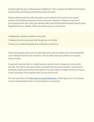 Google explicitly says “links that pass PageRank.” This is where the difference between
buying links and buying advertising comes into play.
Buying advertising that links through to your website is fine and can be a great
practice for building awareness of your business. However, Google do say that if
you’re going to do this, then you should make sure that the advertisement doesn’t pass
PageRank to your website. There are a few ways you can do this:
These techniques mean that the advertisements will not affect how much PageRank
your website receives and, therefore, will not affect how you perform in organic
search results.
In general, buying links is a risky business, and for most companies is not worth
the risk. The short-term gains often outweigh the long-term benefits, and if you’re
building a legitimate business that plans on using organic Google results as a means
to get customers, then buying links can put that at risk.
You can read about the Moz stance on paid links here, which goes into a lot of detail
on the reasons behind not recommending it as a practice.
• Adding the nofollow attribute to the link
• Making the link Javascript that Google can not follow
• Going via a redirected page that is blocked in robots.txt
 