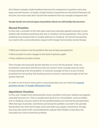 All of these examples made headlines because the companies in question were very
large and well-known. In reality, Google hands out penalties for this kind of behavior all
the time, but most cases don’t receive the headlines that our example companies did.
Google hands out several types of penalties which we will briefly discuss here:
Manual Penalties
In this case, a member of the web spam team has manually applied a penalty to your
website after finding something that was in violation of their guidelines. This can be
anything from buying links to sneaky redirects or cloaking. To remove this penalty,
you need to file a reconsideration request with Google that includes several things:
Then Google will manually decide whether or not to lift the penalty. They can
sometimes come back and tell you that you haven’t done enough and you need
to keep working to fix the problem. A common example of this is if you’ve been
penalized for low quality link building and you haven’t removed enough of the low
quality links yet.
In order to see if you’ve been given a manual penalty, you can check the manual
penalties section of Google Webmaster Tools.
Algorithmic Penalties
In this case, Google have automatically found a problem with your website and applied
a penalty because of it. This is usually some kind of on-site problem, such as hidden
text or cloaking, and you need to fix the problem before you will see the penalty lifted.
With this type of penalty, sometimes just fixing the problem can lead to the penalty
being lifted next time that Google crawl and index your pages. Sometimes, though,
you may also need to file a reconsideration request with Google so that they can
manually see if you’ve fixed the problem.
• What you’ve done to fix the problem that you’ve been penalized for
• How you plan to never engage in this kind of practice again
• Clear evidence for both of these
 