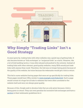 TRADING
POST
Why Simply “Trading Links” Isn’t a
Good Strategy
In years gone by, trading links with other websites was a good way of getting links. It
also became known as “link exchanges” or “reciprocal links” as a tactic. However, like
a lot of link building tactics, it was often abused and pushed to the extreme. Instead of
trading links with other relevant, good quality websites, many SEOs would just trade
links with anyone they could. Therefore, the link was no longer being given because of
the quality of the website, but more because the webmaster would get a link in return.
This led to some websites having pages that were set up specifically for trading links.
These pages would have URLs similar to www.example.com/links.html. Such a page
would consist of a huge list of links to websites that were often unrelated to the
website itself and were not always great quality.
Because of this, Google seek to devalue links that are only given because a link is
being given in return. They can even penalize for excessive link exchanges and have a
section in their webmaster guidelines for it:
 