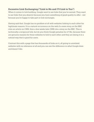 Excessive Link Exchanging (“Link to Me and I’ll Link to You”)
When it comes to link building, Google want to see links that you’ve earned. They want
to see links that you deserve because you have something of good quality to offer - not
because you’re happy to take part in link exchanges.
Having said that, Google has no problem at all with websites linking to each other for
legitimate reasons. It is a natural occurrence on the web if a news story on the BBC
cites an article on CNN, then a few weeks later CNN cite a story on the BBC. This is
technically a reciprocal link, but do you think Google penalize for it? No, because there
are genuine reasons for these websites to link to each other and they are doing it in a
natural way that is good for users.
Contrast this with a page that has thousands of links on it, all going to unrelated
websites with no relevance at all and you can see the difference in what Google does
and doesn’t like.
 