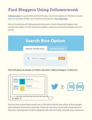 Find Bloggers Using Followerwonk
Followerwonk is a great little tool that lets you run lots of analysis on Twitter accounts
and it is now part of Moz, so it is free to use if you’re a Pro subscriber.
One of the features of Followerwonk allows you to find influential bloggers very
quickly and easily. It is the Search bios option, and you can search for keywords such
as this:
This will show me people on Twitter who have “fashion blogger” in their bio:
You can then export these results into a CSV which will tell you which of these people
have websites listed next to their bio. If they do, then you can go take a look and see if
they’d be a good person to start engaging with and eventually, promote your content to.
 
