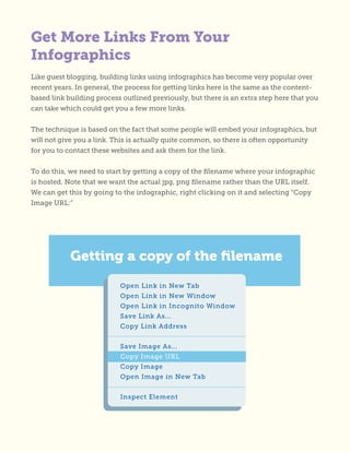 Get More Links From Your
Infographics
Like guest blogging, building links using infographics has become very popular over
recent years. In general, the process for getting links here is the same as the content-
based link building process outlined previously, but there is an extra step here that you
can take which could get you a few more links.
The technique is based on the fact that some people will embed your infographics, but
will not give you a link. This is actually quite common, so there is often opportunity
for you to contact these websites and ask them for the link.
To do this, we need to start by getting a copy of the filename where your infographic
is hosted. Note that we want the actual jpg, png filename rather than the URL itself.
We can get this by going to the infographic, right clicking on it and selecting “Copy
Image URL:”
 
