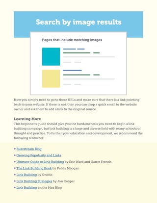 Now you simply need to go to these URLs and make sure that there is a link pointing
back to your website. If there is not, then you can drop a quick email to the website
owner and ask them to add a link to the original source.
Learning More
This beginner’s guide should give you the fundamentals you need to begin a link
building campaign, but link building is a large and diverse field with many schools of
thought and practice. To further your education and development, we recommend the
following resources:
• Buzzstream Blog
• Growing Popularity and Links
• Ultimate Guide to Link Building by Eric Ward and Garret French
• The Link Building Book by Paddy Moogan
• Link Building by Ontolo
• Link Building Strategies by Jon Cooper
• Link Building on the Moz Blog
 