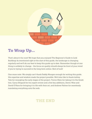 To Wrap Up...
THE END
That’s about it for now! We hope that you enjoyed The Beginner’s Guide to Link
Building! As mentioned right at the start of this guide, the landscape is changing
regularly and we’ll do our best to keep this guide up to date. Remember though at one
thing is unlikely to change - the focus on quality should always be front of your mind
if you’re trying to succeed in the long term online. Best of luck!
One more note: We simply can’t thank Paddy Moogan enough for writing this guide.
His expertise and wisdom made the project possible. We’d also like to thank Ashley
Tate for wrangling the early stages of the project, Trevor Klein for taking it to the finish
line, Cyrus Shepard for his expert review and a few key additions, Derric Wise and
David O’Hara for bringing it to life with their art, and Andrew Palmer for seamlessly
translating everything onto the web.
 