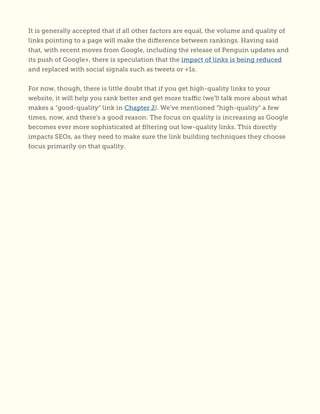 It is generally accepted that if all other factors are equal, the volume and quality of
links pointing to a page will make the difference between rankings. Having said
that, with recent moves from Google, including the release of Penguin updates and
its push of Google+, there is speculation that the impact of links is being reduced
and replaced with social signals such as tweets or +1s.
For now, though, there is little doubt that if you get high-quality links to your
website, it will help you rank better and get more traffic (we’ll talk more about what
makes a “good-quality” link in Chapter 2). We’ve mentioned “high-quality” a few
times, now, and there’s a good reason: The focus on quality is increasing as Google
becomes ever more sophisticated at filtering out low-quality links. This directly
impacts SEOs, as they need to make sure the link building techniques they choose
focus primarily on that quality.
 