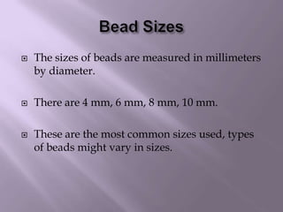 Bead SizesThe sizes of beads are measured in millimeters by diameter.There are 4 mm, 6 mm, 8 mm, 10 mm.These are the most common sizes used, types of beads might vary in sizes.