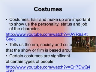 Costumes
• Costumes, hair and make up are important
to show us the personality, status and job
of the character.
http://www.youtube.com/watch?v=AYR9aKt
Cuek
• Tells us the era, society and culture
that the show or film is based around.
• Certain costumes are significant
of certain types of people.
http://www.youtube.com/watch?v=Q17DwQ4
 