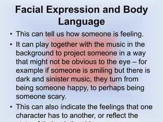 Facial Expression and Body
Language
• This can tell us how someone is feeling.
• It can play together with the music in the
background to project someone in a way
that might not be obvious to the eye – for
example if someone is smiling but there is
dark and sinister music, they turn from
being someone happy, to perhaps being
someone scary.
• This can also indicate the feelings that one
character has to another, or reflect the
 