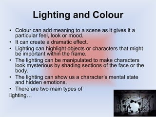 Lighting and Colour
• Colour can add meaning to a scene as it gives it a
particular feel, look or mood.
• It can create a dramatic effect.
• Lighting can highlight objects or characters that might
be important within the frame.
• The lighting can be manipulated to make characters
look mysterious by shading sections of the face or the
body.
• The lighting can show us a character’s mental state
and hidden emotions.
• There are two main types of
lighting…
 