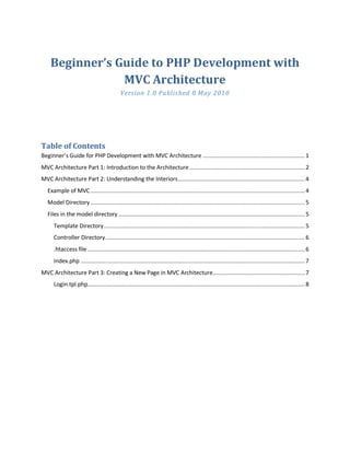 Beginner’s Guide to PHP Development with
                MVC Architecture
                                            Version 1. 0 Publis hed 8 May 2010




Table of Contents
Beginner’s Guide for PHP Development with MVC Architecture .............................................................. 1
MVC Architecture Part 1: Introduction to the Architecture ...................................................................... 2
MVC Architecture Part 2: Understanding the Interiors ............................................................................. 4
   Example of MVC .................................................................................................................................. 4
   Model Directory .................................................................................................................................. 5
   Files in the model directory ................................................................................................................. 5
      Template Directory .......................................................................................................................... 5
      Controller Directory ......................................................................................................................... 6
      .htaccess file .................................................................................................................................... 6
      Index.php ........................................................................................................................................ 7
MVC Architecture Part 3: Creating a New Page in MVC Architecture........................................................ 7
      Login.tpl.php.................................................................................................................................... 8
 