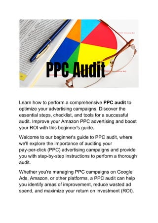 Learn how to perform a comprehensive PPC audit to
optimize your advertising campaigns. Discover the
essential steps, checklist, and tools for a successful
audit. Improve your Amazon PPC advertising and boost
your ROI with this beginner's guide.
Welcome to our beginner's guide to PPC audit, where
we'll explore the importance of auditing your
pay-per-click (PPC) advertising campaigns and provide
you with step-by-step instructions to perform a thorough
audit.
Whether you're managing PPC campaigns on Google
Ads, Amazon, or other platforms, a PPC audit can help
you identify areas of improvement, reduce wasted ad
spend, and maximize your return on investment (ROI).
 