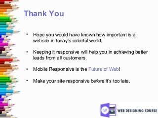 Thank You
• Hope you would have known how important is a
website in today’s colorful world.
• Keeping it responsive will help you in achieving better
leads from all customers.
• Mobile Responsive is the Future of Web!
• Make your site responsive before it’s too late.
 