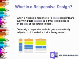 What is a Responsive Design?
• When a website is responsive, its layout (content) and
everything gets adapted to a small version based
on the size of the screen (mobile).
• Generally a responsive website gets automatically
adjusted to fit the device that is being viewed.
 
