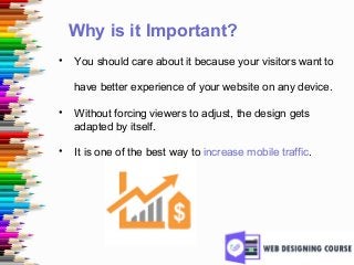 Why is it Important?
• You should care about it because your visitors want to
have better experience of your website on any device.
• Without forcing viewers to adjust, the design gets
adapted by itself.
• It is one of the best way to increase mobile traffic.
 