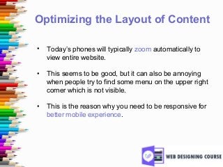 Optimizing the Layout of Content
• Today’s phones will typically zoom automatically to
view entire website.
• This seems to be good, but it can also be annoying
when people try to find some menu on the upper right
corner which is not visible.
• This is the reason why you need to be responsive for
better mobile experience.
 