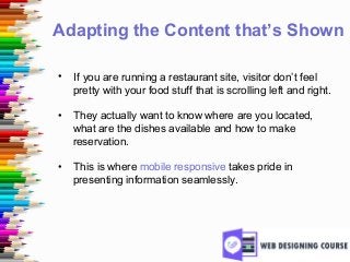 Adapting the Content that’s Shown
• If you are running a restaurant site, visitor don’t feel
pretty with your food stuff that is scrolling left and right.
• They actually want to know where are you located,
what are the dishes available and how to make
reservation.
• This is where mobile responsive takes pride in
presenting information seamlessly.
 