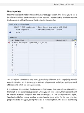 105
DEBUGGING PROGRAMS
Breakpoints
Click the Breakpoint mode button in the ABAP debugger screen. This allows you to see a
list of the individual breakpoints which have been set. Double-clicking any breakpoint in
the Breakpoints table will remove that breakpoint from the list:
This breakpoint table can be very useful, particularly when one is in a large program with
many breakpoints set. It allows one to review the breakpoint, and allows for the removal
of breakpoints which are no longer desired.
It is important to remember that breakpoints (and indeed Watchpoints) are only valid for
the length of the current debug session. When you exit your session, the breakpoints will
be deleted. However, an option does exist allowing you to save breakpoints (and, again,
Watchpoints) before closing a debug session, keeping them active for the next time the
program is to be debugged, saving the hassle of recreating them. This is done by entering
 