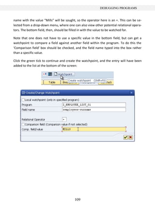 109
DEBUGGING PROGRAMS
name with the value “Mills” will be sought, so the operator here is an =. This can be se-
lected from a drop-down menu, where one can also view other potential relational opera-
tors. The bottom field, then, should be filled in with the value to be watched for.
Note that one does not have to use a specific value in the bottom field, but can get a
watchpoint to compare a field against another field within the program. To do this the
‘Comparison field’ box should be checked, and the field name typed into the box rather
than a specific value.
Click the green tick to continue and create the watchpoint, and the entry will have been
added to the list at the bottom of the screen:
 