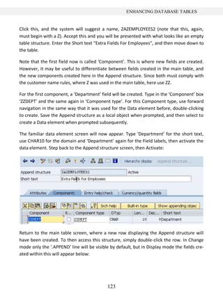 123
ENHANCING DATABASE TABLES
Click this, and the system will suggest a name, ZAZEMPLOYEES2 (note that this, again,
must begin with a Z). Accept this and you will be presented with what looks like an empty
table structure. Enter the Short text “Extra Fields For Employees”, and then move down to
the table.
Note that the first field now is called ‘Component’. This is where new fields are created.
However, it may be useful to differentiate between fields created in the main table, and
the new components created here in the Append structure. Since both must comply with
the customer name rules, where Z was used in the main table, here use ZZ.
For the first component, a ‘Department’ field will be created. Type in the ‘Component’ box
‘ZZDEPT’ and the same again in ‘Component type’. For this Component type, use forward
navigation in the same way that it was used for the Data element before, double-clicking
to create. Save the Append structure as a local object when prompted, and then select to
create a Data element when prompted subsequently.
The familiar data element screen will now appear. Type ‘Department’ for the short text,
use CHAR10 for the domain and ‘Department’ again for the Field labels, then activate the
data element. Step back to the Append structure screen, then Activate:
Return to the main table screen, where a new row displaying the Append structure will
have been created. To then access this structure, simply double-click the row. In Change
mode only the ‘.APPEND’ line will be visible by default, but in Display mode the fields cre-
ated within this will appear below:
 