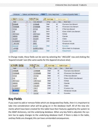 127
ENHANCING DATABASE TABLES
In Change mode, these fields can be seen by selecting the ‘.INCLUDE’ row and clicking the
‘Expand include’ icon (the same works for the Append structure also):
Key Fields
If you want to add or remove fields which are designated key fields, then it is important to
take into consideration what will be going on in the database itself. All of the new ele-
ments which have been created for this table have their features applied by the system to
the ABAP dictionary, not the underlying database. When any key field is adjusted, the sys-
tem has to apply changes to the underlying database itself. If there is data in the table,
and key fields are changed, this can have unintended consequences.
 