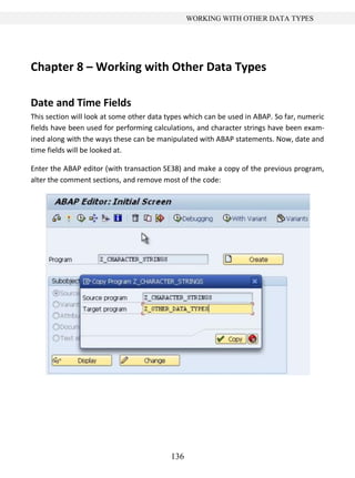 136
WORKING WITH OTHER DATA TYPES
Chapter 8 – Working with Other Data Types
Date and Time Fields
This section will look at some other data types which can be used in ABAP. So far, numeric
fields have been used for performing calculations, and character strings have been exam-
ined along with the ways these can be manipulated with ABAP statements. Now, date and
time fields will be looked at.
Enter the ABAP editor (with transaction SE38) and make a copy of the previous program,
alter the comment sections, and remove most of the code:
 
