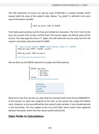 138
WORKING WITH OTHER DATA TYPES
The LIKE statement, of course, can also be used. SY-DATUM is a system variable, which
always holds the value of the system’s date. Below, “my_date2” is defined in the same
way as this system variable:
Time fields work similarly, but this time are limited to 6 characters. The first 2 refer to the
hour, the second 2 the minute, and the final 2 the second. Again, the default value will be
6 zeros. The data type this time is ‘t’. Again, the LIKE statement can be used, here for the
system’s time field, referred to with SY-UZEIT:
We can then use the WRITE statement to output the field contents:
Note that in the first row the my_date field has reversed itself to the format DDMMYYYY.
In the second, no value was assigned to the field, so the system has output the default
zeros. However, as this was defined like the system’s date variable, it has included periods
in the formatting. This also applies to the my_time2 field, where colons have appeared
between the places where the time values would ordinarily be.
Date Fields in Calculations
 