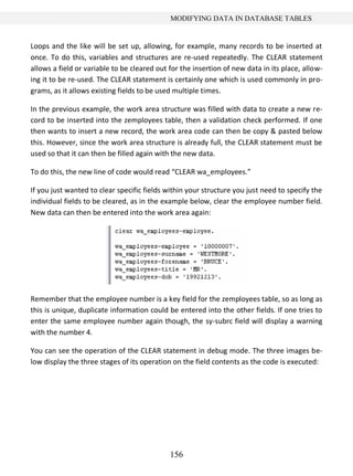 156
MODIFYING DATA IN DATABASE TABLES
Loops and the like will be set up, allowing, for example, many records to be inserted at
once. To do this, variables and structures are re-used repeatedly. The CLEAR statement
allows a field or variable to be cleared out for the insertion of new data in its place, allow-
ing it to be re-used. The CLEAR statement is certainly one which is used commonly in pro-
grams, as it allows existing fields to be used multiple times.
In the previous example, the work area structure was filled with data to create a new re-
cord to be inserted into the zemployees table, then a validation check performed. If one
then wants to insert a new record, the work area code can then be copy & pasted below
this. However, since the work area structure is already full, the CLEAR statement must be
used so that it can then be filled again with the new data.
To do this, the new line of code would read “CLEAR wa_employees.”
If you just wanted to clear specific fields within your structure you just need to specify the
individual fields to be cleared, as in the example below, clear the employee number field.
New data can then be entered into the work area again:
Remember that the employee number is a key field for the zemployees table, so as long as
this is unique, duplicate information could be entered into the other fields. If one tries to
enter the same employee number again though, the sy-subrc field will display a warning
with the number 4.
You can see the operation of the CLEAR statement in debug mode. The three images be-
low display the three stages of its operation on the field contents as the code is executed:
 